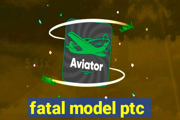 fatal model ptc